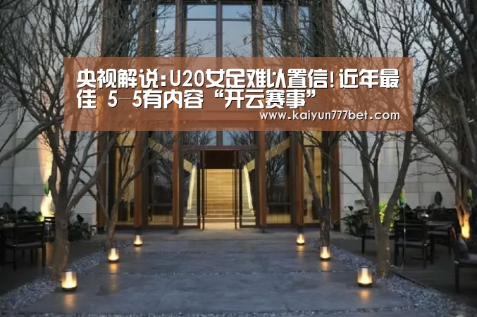 央视解说:U20女足难以置信!近年最佳 5-5有内容“开云赛事”(图1) 开云网站