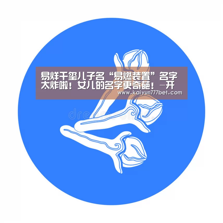 易烊千玺儿子名“易燃装置”名字太炸啦!女儿的名字更奇葩!-开云网站(图2) 开云推荐