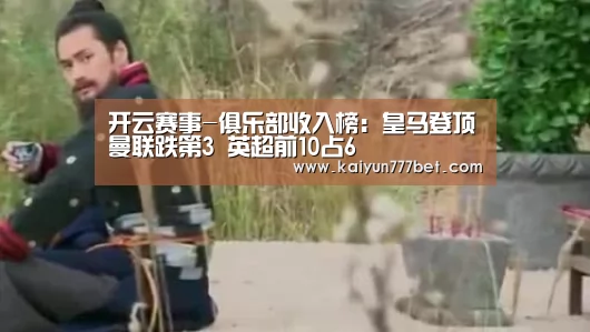 开云赛事-俱乐部收入榜:皇马登顶曼联跌第3 英超前10占6(图4) 开云赛事